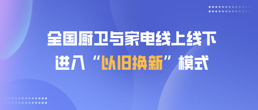 全国厨卫与家电线上线下进入“以旧换新”模式